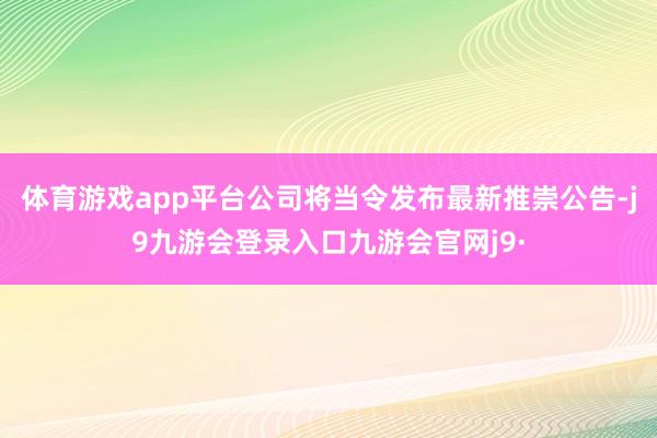 体育游戏app平台公司将当令发布最新推崇公告-j9九游会登录入口九游会官网j9·