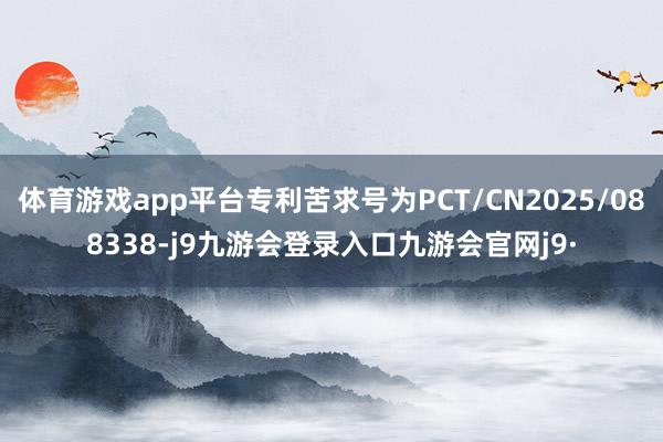 体育游戏app平台专利苦求号为PCT/CN2025/088338-j9九游会登录入口九游会官网j9·