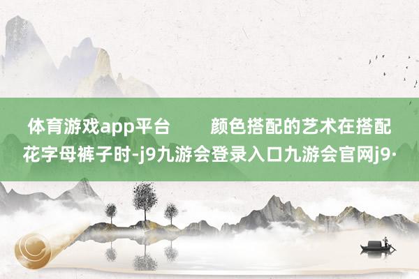 体育游戏app平台        颜色搭配的艺术在搭配花字母裤子时-j9九游会登录入口九游会官网j9·