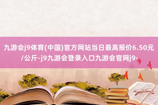 九游会j9体育(中国)官方网站当日最高报价6.50元/公斤-j9九游会登录入口九游会官网j9·