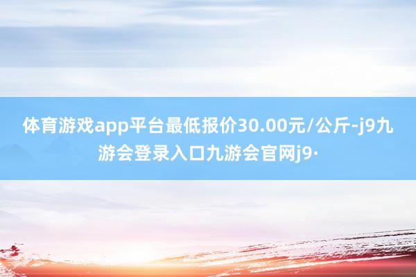 体育游戏app平台最低报价30.00元/公斤-j9九游会登录入口九游会官网j9·