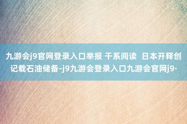 九游会j9官网登录入口举报 干系阅读  日本开释创记载石油储备-j9九游会登录入口九游会官网j9·