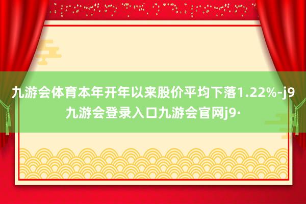 九游会体育本年开年以来股价平均下落1.22%-j9九游会登录入口九游会官网j9·