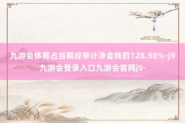 九游会体育占当期经审计净金钱的128.98%-j9九游会登录入口九游会官网j9·