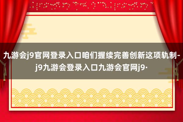 九游会j9官网登录入口咱们握续完善创新这项轨制-j9九游会登录入口九游会官网j9·