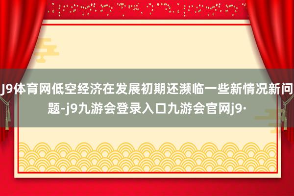J9体育网低空经济在发展初期还濒临一些新情况新问题-j9九游会登录入口九游会官网j9·