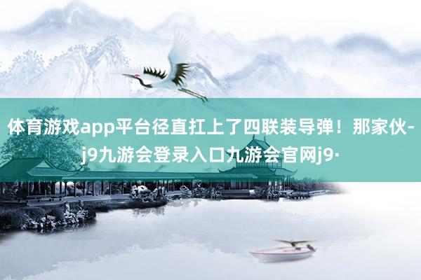 体育游戏app平台径直扛上了四联装导弹！那家伙-j9九游会登录入口九游会官网j9·