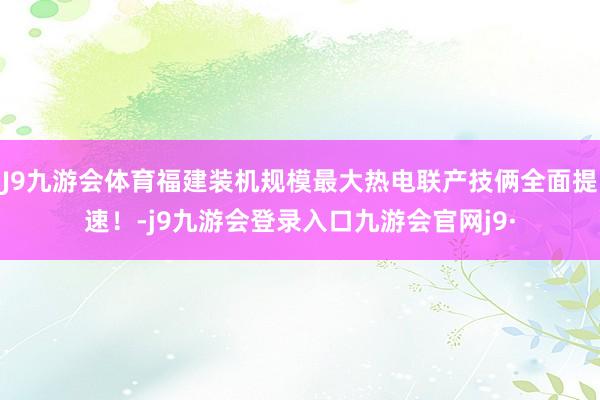 J9九游会体育福建装机规模最大热电联产技俩全面提速！-j9九游会登录入口九游会官网j9·