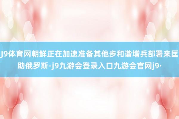 J9体育网朝鲜正在加速准备其他步和谐增兵部署来匡助俄罗斯-j9九游会登录入口九游会官网j9·