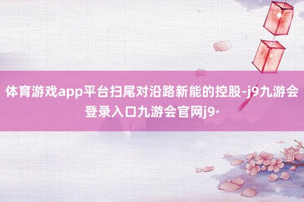 体育游戏app平台扫尾对沿路新能的控股-j9九游会登录入口九游会官网j9·