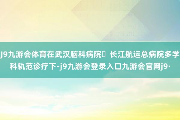 J9九游会体育在武汉脑科病院・长江航运总病院多学科轨范诊疗下-j9九游会登录入口九游会官网j9·