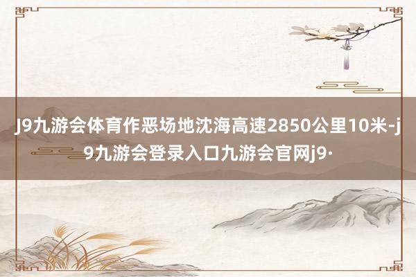 J9九游会体育作恶场地沈海高速2850公里10米-j9九游会登录入口九游会官网j9·