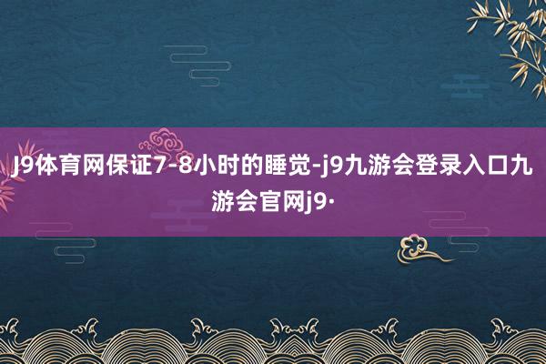 J9体育网保证7-8小时的睡觉-j9九游会登录入口九游会官网j9·