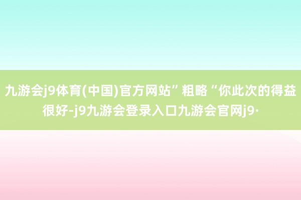 九游会j9体育(中国)官方网站”粗略“你此次的得益很好-j9九游会登录入口九游会官网j9·