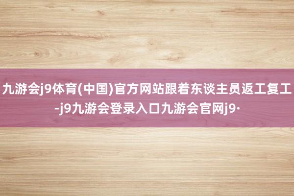 九游会j9体育(中国)官方网站跟着东谈主员返工复工-j9九游会登录入口九游会官网j9·