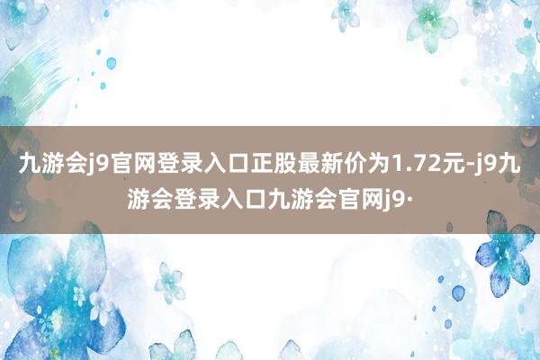 九游会j9官网登录入口正股最新价为1.72元-j9九游会登录入口九游会官网j9·