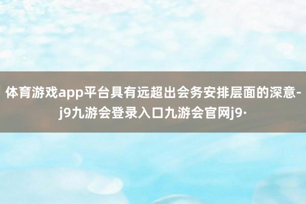 体育游戏app平台具有远超出会务安排层面的深意-j9九游会登录入口九游会官网j9·