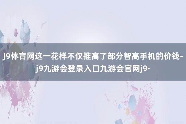 J9体育网这一花样不仅推高了部分智高手机的价钱-j9九游会登录入口九游会官网j9·