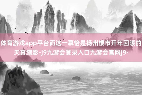 体育游戏app平台而这一幕恰是扬州楼市开年回暖的天真缩影-j9九游会登录入口九游会官网j9·
