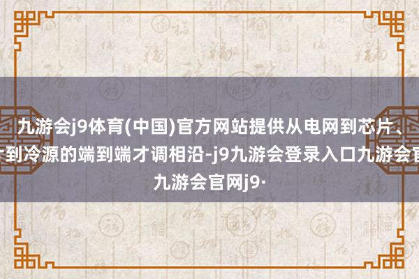 九游会j9体育(中国)官方网站提供从电网到芯片、从芯片到冷源的端到端才调相沿-j9九游会登录入口九游会官网j9·