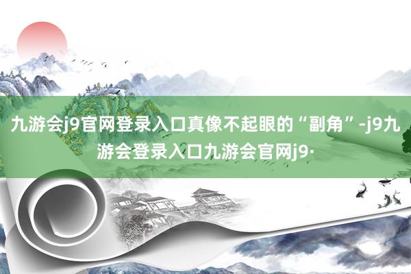 九游会j9官网登录入口真像不起眼的“副角”-j9九游会登录入口九游会官网j9·