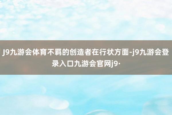 J9九游会体育不羁的创造者在行状方面-j9九游会登录入口九游会官网j9·