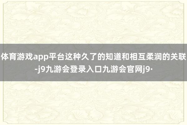 体育游戏app平台这种久了的知道和相互柔润的关联-j9九游会登录入口九游会官网j9·