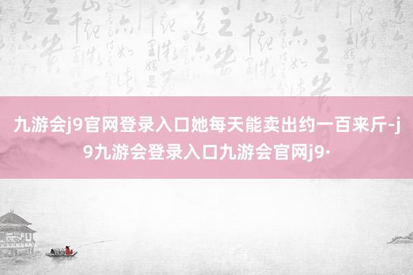九游会j9官网登录入口她每天能卖出约一百来斤-j9九游会登录入口九游会官网j9·