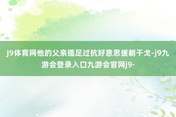 J9体育网他的父亲插足过抗好意思援朝干戈-j9九游会登录入口九游会官网j9·
