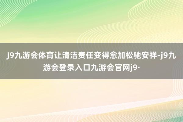 J9九游会体育让清洁责任变得愈加松驰安祥-j9九游会登录入口九游会官网j9·