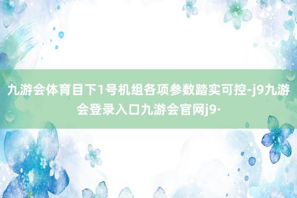 九游会体育目下1号机组各项参数踏实可控-j9九游会登录入口九游会官网j9·
