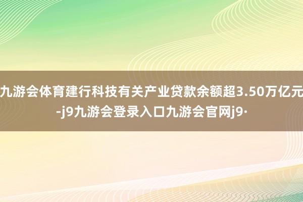 九游会体育建行科技有关产业贷款余额超3.50万亿元-j9九游会登录入口九游会官网j9·