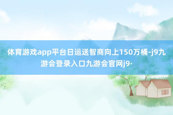 体育游戏app平台日运送智商向上150万桶-j9九游会登录入口九游会官网j9·