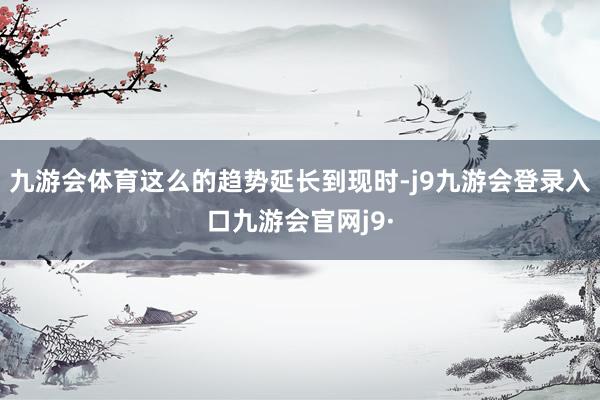 九游会体育这么的趋势延长到现时-j9九游会登录入口九游会官网j9·