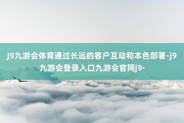 J9九游会体育通过长远的客户互动和本色部署-j9九游会登录入口九游会官网j9·