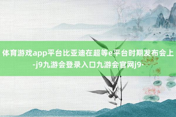 体育游戏app平台比亚迪在超等e平台时期发布会上-j9九游会登录入口九游会官网j9·