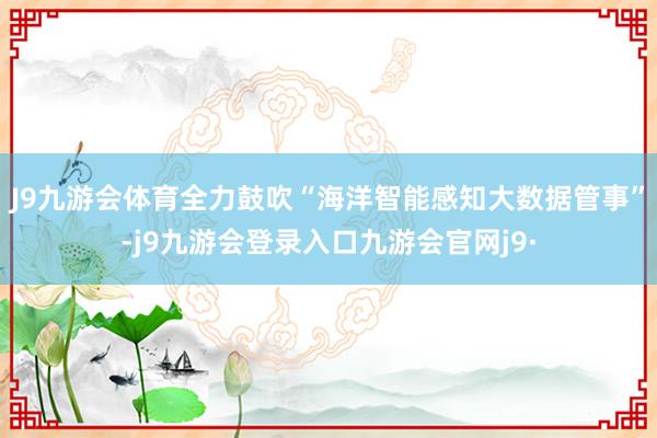 J9九游会体育全力鼓吹“海洋智能感知大数据管事”-j9九游会登录入口九游会官网j9·