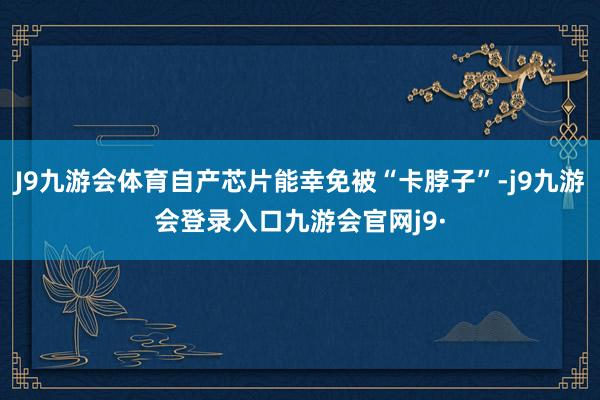 J9九游会体育自产芯片能幸免被“卡脖子”-j9九游会登录入口九游会官网j9·