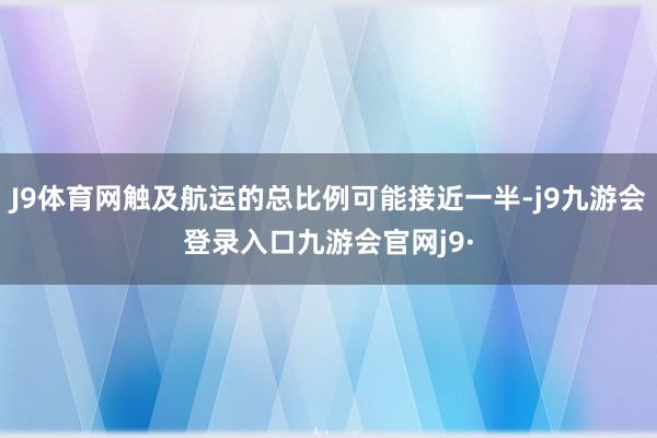 J9体育网触及航运的总比例可能接近一半-j9九游会登录入口九游会官网j9·