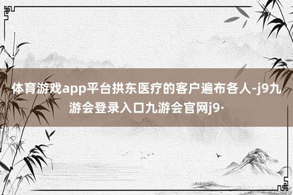 体育游戏app平台拱东医疗的客户遍布各人-j9九游会登录入口九游会官网j9·