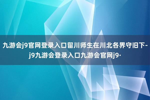 九游会j9官网登录入口留川师生在川北各界守旧下-j9九游会登录入口九游会官网j9·