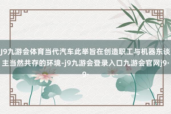 J9九游会体育当代汽车此举旨在创造职工与机器东谈主当然共存的环境-j9九游会登录入口九游会官网j9·