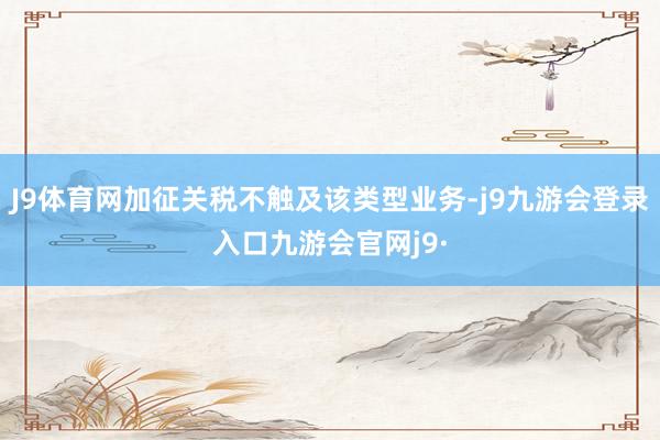 J9体育网加征关税不触及该类型业务-j9九游会登录入口九游会官网j9·