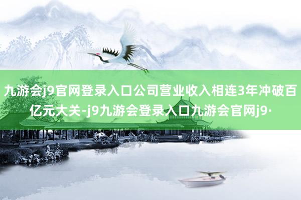 九游会j9官网登录入口公司营业收入相连3年冲破百亿元大关-j9九游会登录入口九游会官网j9·
