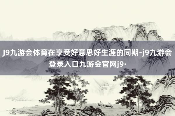 J9九游会体育在享受好意思好生涯的同期-j9九游会登录入口九游会官网j9·