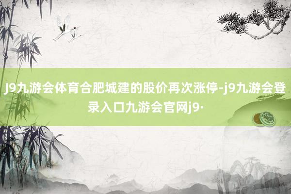 J9九游会体育合肥城建的股价再次涨停-j9九游会登录入口九游会官网j9·