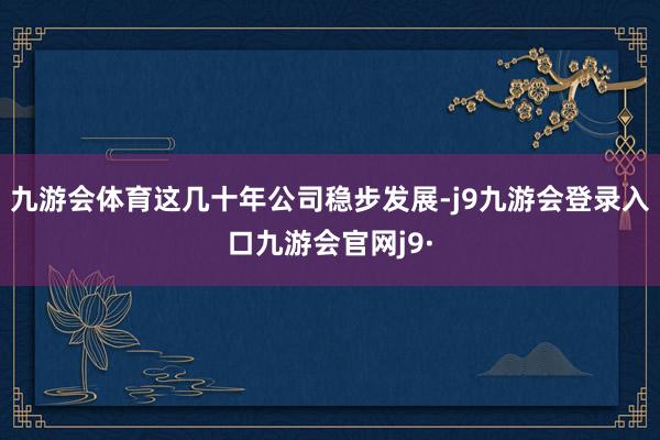九游会体育这几十年公司稳步发展-j9九游会登录入口九游会官网j9·