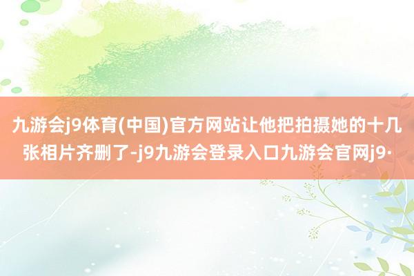 九游会j9体育(中国)官方网站让他把拍摄她的十几张相片齐删了-j9九游会登录入口九游会官网j9·