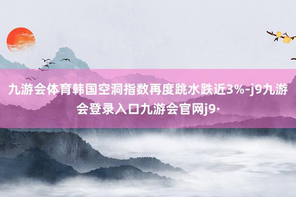 九游会体育韩国空洞指数再度跳水跌近3%-j9九游会登录入口九游会官网j9·