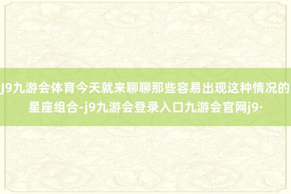 J9九游会体育今天就来聊聊那些容易出现这种情况的星座组合-j9九游会登录入口九游会官网j9·
